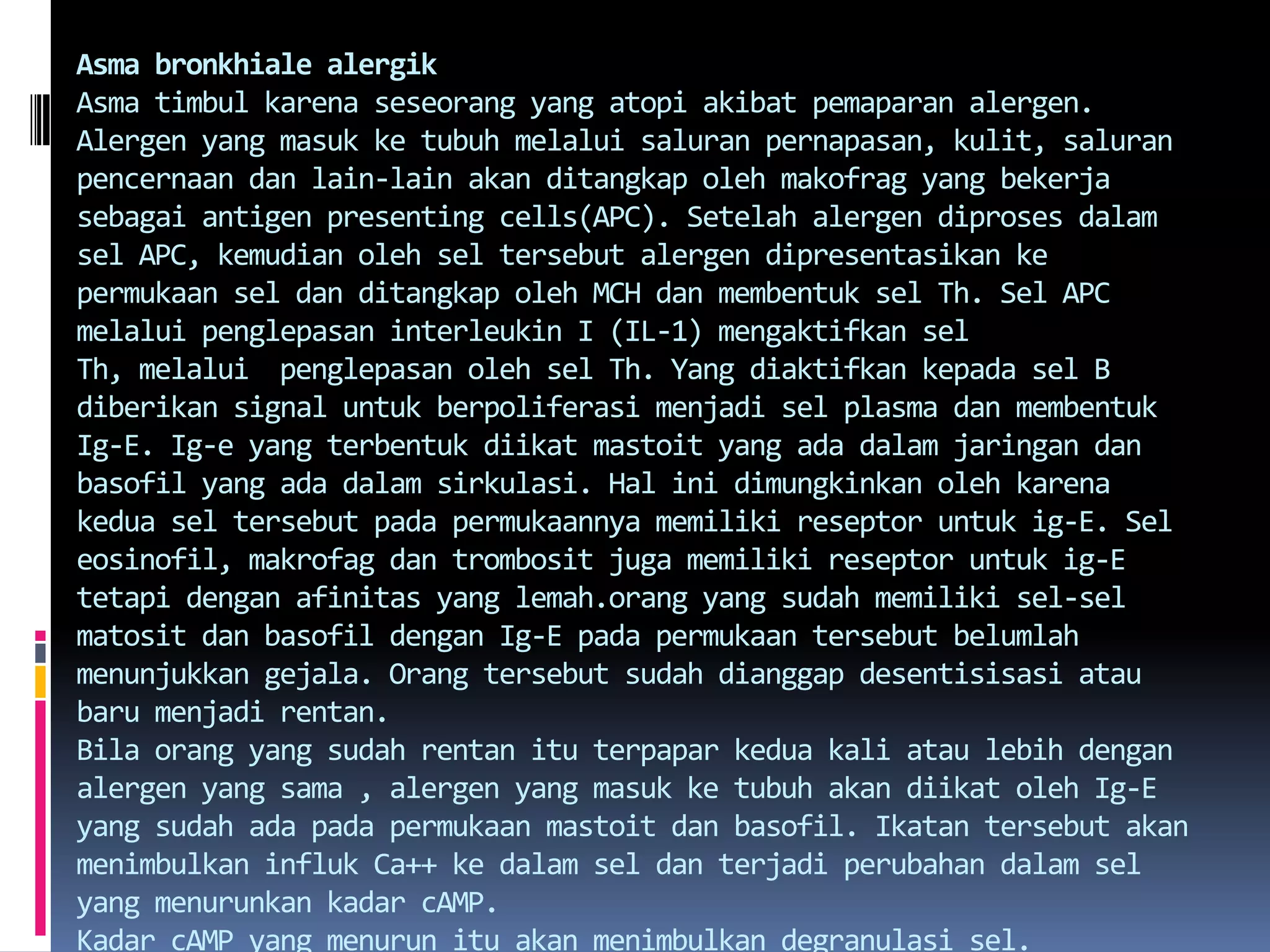 AsmabronkhialealergikAsmatimbulkarenaseseorang yang atopiakibatpemaparanalergen. Alergen yang masukketubuhmelaluisaluranpernapasan, kulit, saluranpencernaandan lain-lain akanditangkapolehmakofrag yang bekerjasebagai antigen presenting cells(APC). Setelahalergendiprosesdalamsel APC, kemudianolehseltersebutalergendipresentasikankepermukaanseldanditangkapoleh MCH danmembentuksel Th. Sel APC melaluipenglepasan interleukin I (IL-1) mengaktifkanselTh, melalui  penglepasanolehsel Th. Yang diaktifkankepadasel B diberikan signal untukberpoliferasimenjadisel plasma danmembentukIg-E.Ig-e yang terbentukdiikatmastoit yang adadalamjaringandanbasofil yang adadalamsirkulasi. Hal inidimungkinkanolehkarenakeduaseltersebutpadapermukaannyamemilikireseptoruntukig-E. Seleosinofil, makrofagdantrombositjugamemilikireseptoruntukig-E tetapidenganafinitas yang lemah.orang yang sudahmemilikisel-selmatositdanbasofildenganIg-E padapermukaantersebutbelumlahmenunjukkangejala. Orangtersebutsudahdianggapdesentisisasiataubarumenjadirentan.Bilaorang yang sudahrentanituterpaparkedua kali ataulebihdenganalergen yang sama , alergen yang masukketubuhakandiikatolehIg-E yang sudahadapadapermukaanmastoitdanbasofil. Ikatantersebutakanmenimbulkaninfluk Ca++ kedalamseldanterjadiperubahandalamsel yang menurunkankadarcAMP.Kadar cAMP yang menurunituakanmenimbulkandegranulasi sel. 