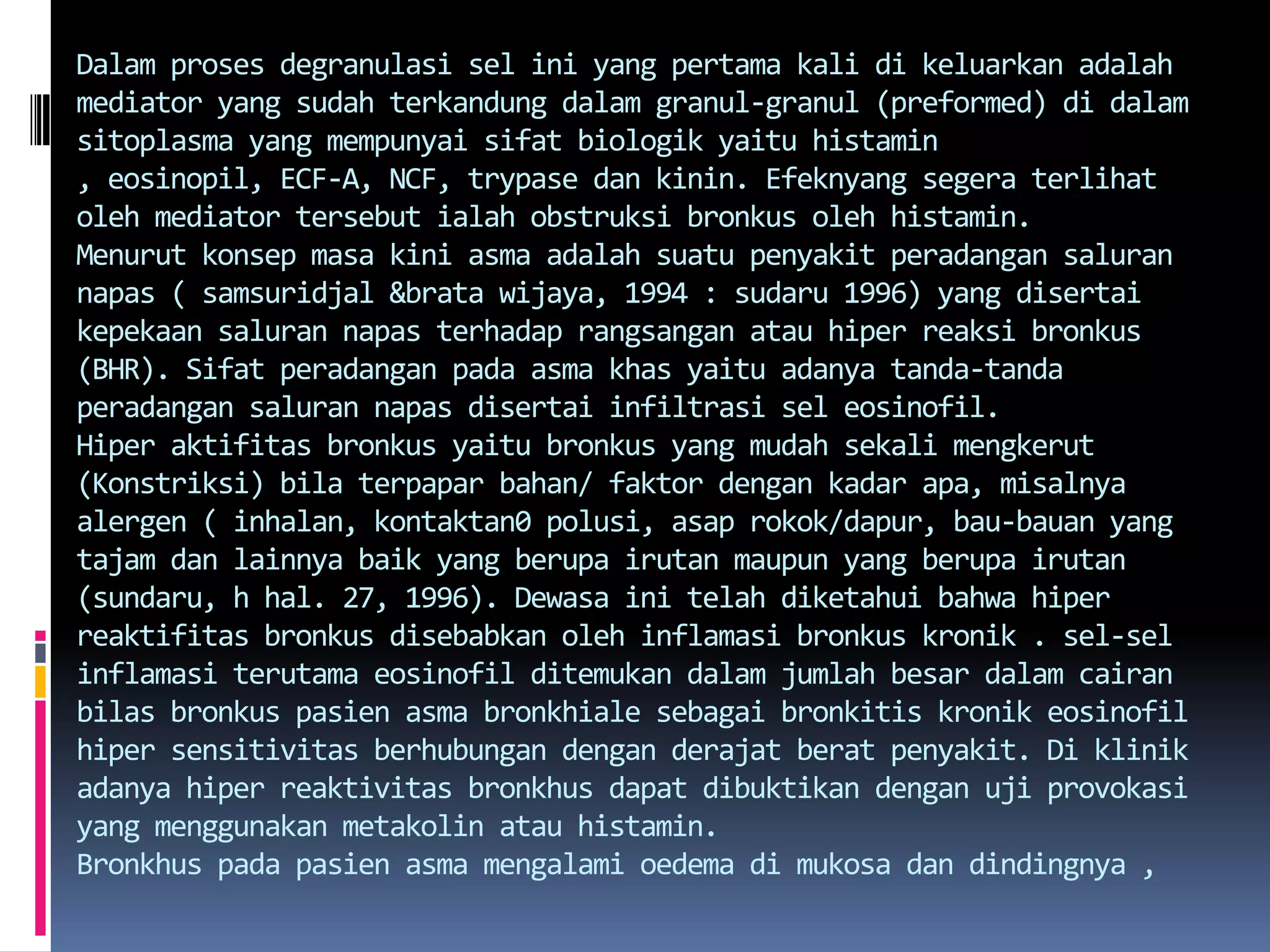 Dalamprosesdegranulasiselini yang pertama kali dikeluarkanadalah mediator yang sudahterkandungdalamgranul-granul (preformed) didalamsitoplasma yang mempunyaisifatbiologikyaituhistamin , eosinopil, ECF-A, NCF, trypasedankinin. Efeknyangsegeraterlihatoleh mediator tersebutialahobstruksibronkusolehhistamin.Menurutkonsepmasakiniasmaadalahsuatupenyakitperadangansalurannapas ( samsuridjal &bratawijaya, 1994 : sudaru 1996) yang disertaikepekaansalurannapasterhadaprangsanganatauhiperreaksibronkus (BHR). Sifatperadanganpadaasmakhasyaituadanyatanda-tandaperadangansalurannapasdisertaiinfiltrasiseleosinofil.Hiperaktifitasbronkusyaitubronkus yang mudahsekalimengkerut (Konstriksi) bilaterpaparbahan/ faktordengankadarapa, misalnyaalergen ( inhalan, kontaktan0 polusi, asaprokok/dapur, bau-bauan yang tajamdanlainnyabaik yang berupairutanmaupun yang berupairutan (sundaru, h hal. 27, 1996). Dewasainitelahdiketahuibahwahiperreaktifitasbronkusdisebabkanolehinflamasibronkuskronik . sel-selinflamasiterutamaeosinofilditemukandalamjumlahbesardalamcairanbilasbronkuspasienasmabronkhialesebagaibronkitiskronikeosinofilhipersensitivitasberhubungandenganderajatberatpenyakit. Di klinikadanyahiperreaktivitasbronkhusdapatdibuktikandenganujiprovokasi yang menggunakanmetakolinatauhistamin.Bronkhuspadapasienasmamengalamioedemadimukosadandindingnya , 