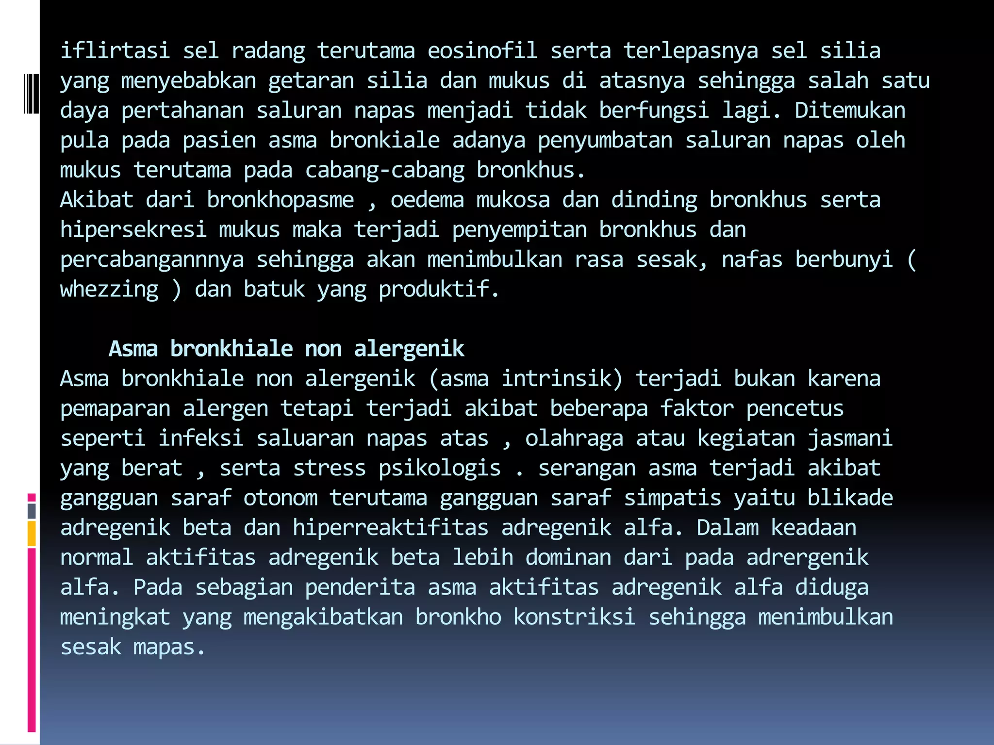 iflirtasiselradangterutamaeosinofilsertaterlepasnyaselsilia yang menyebabkangetaransiliadanmukusdiatasnyasehinggasalahsatudayapertahanansalurannapasmenjaditidakberfungsilagi. Ditemukan pula padapasienasmabronkialeadanyapenyumbatansalurannapasolehmukusterutamapadacabang-cabangbronkhus.Akibatdaribronkhopasme , oedemamukosadandindingbronkhussertahipersekresimukusmakaterjadipenyempitanbronkhusdanpercabangannnyasehinggaakanmenimbulkan rasa sesak, nafasberbunyi ( whezzing ) danbatuk yang produktif.Asmabronkhiale non alergenikAsmabronkhiale non alergenik (asmaintrinsik) terjadibukankarenapemaparanalergentetapiterjadiakibatbeberapafaktorpencetussepertiinfeksisaluarannapasatas , olahragaataukegiatanjasmani yang berat , serta stress psikologis . seranganasmaterjadiakibatgangguansarafotonomterutamagangguansarafsimpatisyaitublikadeadregenik beta danhiperreaktifitasadregenikalfa. Dalamkeadaan normal aktifitasadregenik beta lebihdominandaripadaadrergenikalfa. Padasebagianpenderitaasmaaktifitasadregenikalfadidugameningkat yang mengakibatkanbronkhokonstriksisehinggamenimbulkansesakmapas.