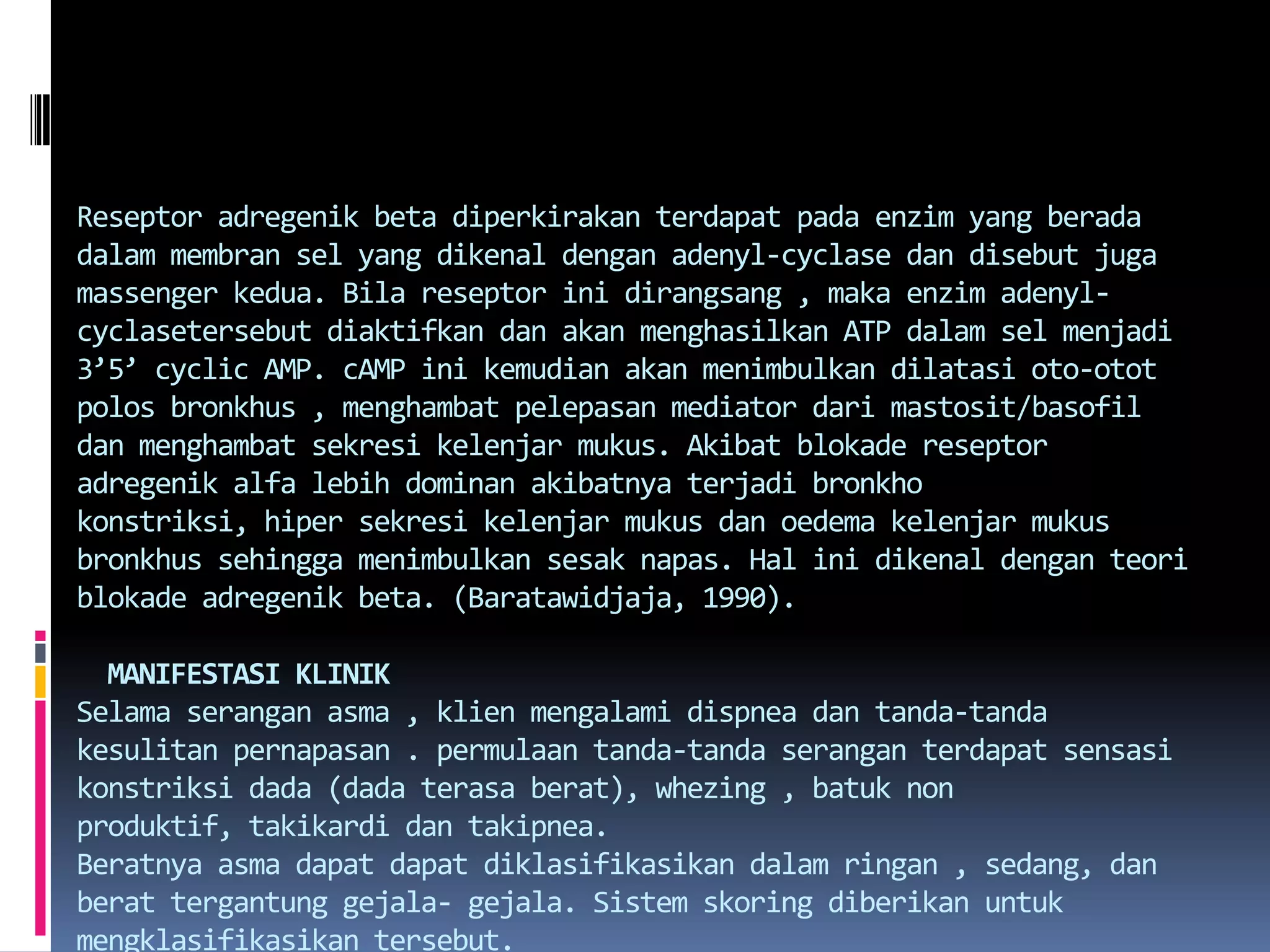 Reseptoradregenik beta diperkirakanterdapatpadaenzim yang beradadalammembransel yang dikenaldenganadenyl-cyclasedandisebutjugamassengerkedua. Bilareseptorinidirangsang , makaenzimadenyl-cyclasetersebutdiaktifkandanakanmenghasilkan ATP dalamselmenjadi 3’5’ cyclic AMP. cAMPinikemudianakanmenimbulkandilatasioto-ototpolosbronkhus , menghambatpelepasan mediator darimastosit/basofildanmenghambatsekresikelenjarmukus. Akibatblokadereseptoradregenikalfalebihdominanakibatnyaterjadibronkhokonstriksi, hipersekresikelenjarmukusdanoedemakelenjarmukusbronkhussehinggamenimbulkansesaknapas. Hal inidikenaldenganteoriblokadeadregenik beta. (Baratawidjaja, 1990).MANIFESTASI KLINIKSelamaseranganasma , klienmengalamidispneadantanda-tandakesulitanpernapasan . permulaantanda-tandaseranganterdapatsensasikonstriksi dada (dada terasaberat), whezing , batuk non produktif, takikardidantakipnea.Beratnyaasmadapatdapatdiklasifikasikandalamringan , sedang, danberattergantunggejala- gejala. Sistemskoringdiberikanuntukmengklasifikasikantersebut.Skoremaksimum       : 12Asmaringan               : 1 – 5Asmasedang             : 6 – 8Asmaberat                : 9 – 12Variable PEFR      =   Harga PEFR tertinggi – harga PEFR terendah    X 100%                                                     Harga PEFR tertinggi