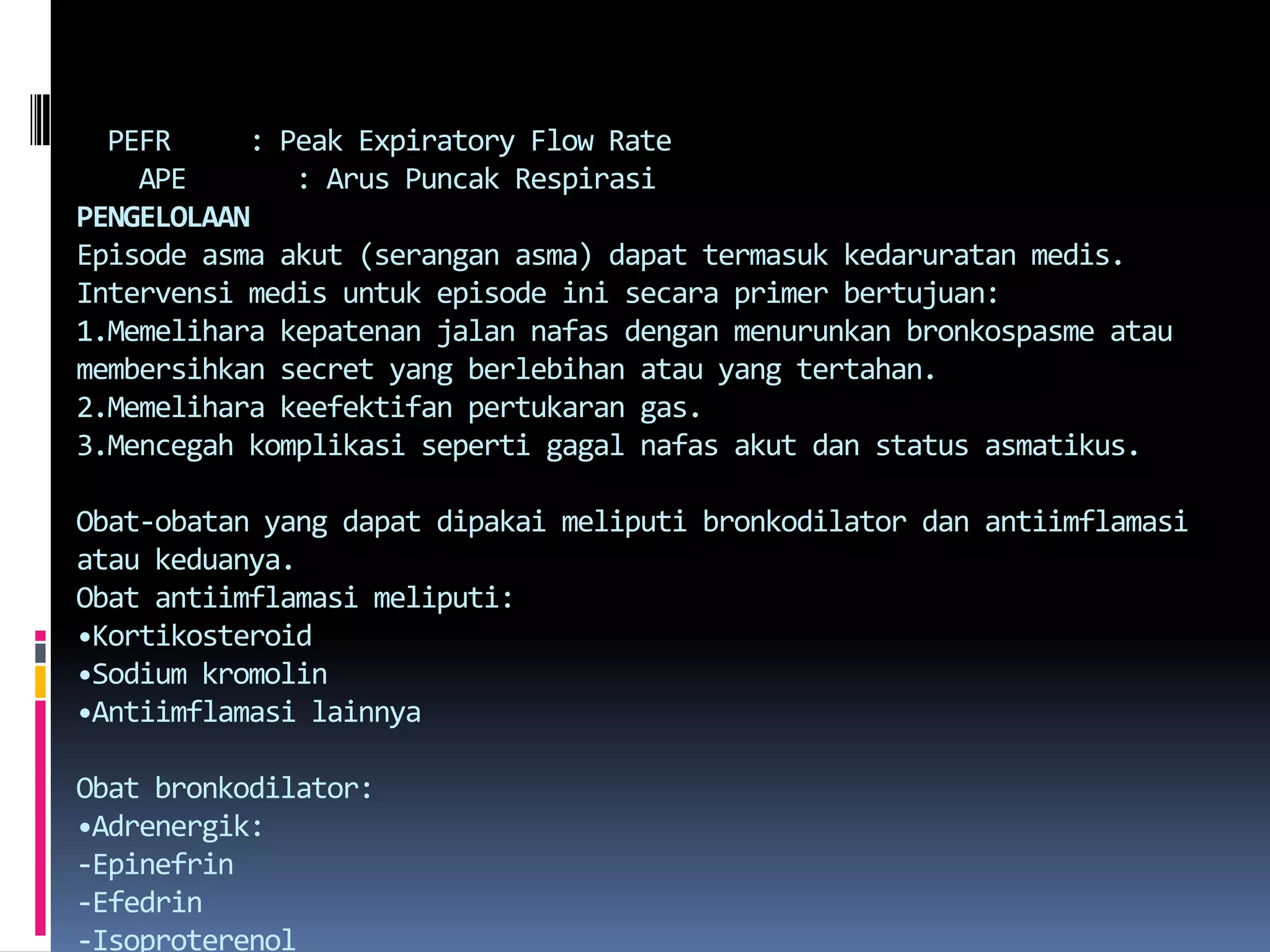     PEFR     : Peak Expiratory Flow Rate    APE       : ArusPuncakRespirasiPENGELOLAANEpisode asmaakut (seranganasma) dapattermasukkedaruratanmedis. Intervensimedisuntuk episode inisecara primer bertujuan:1.Memelihara kepatenanjalannafasdenganmenurunkanbronkospasmeataumembersihkan secret yang berlebihanatau yang tertahan.2.Memelihara keefektifanpertukaran gas.3.Mencegah komplikasisepertigagalnafasakutdan status asmatikus.Obat-obatan yang dapatdipakaimeliputibronkodilatordanantiimflamasiataukeduanya.Obatantiimflamasimeliputi:•Kortikosteroid•Sodium kromolin•AntiimflamasilainnyaObatbronkodilator:•Adrenergik:-Epinefrin-Efedrin-Isoproterenol-Beta adrenergic agonisselektif