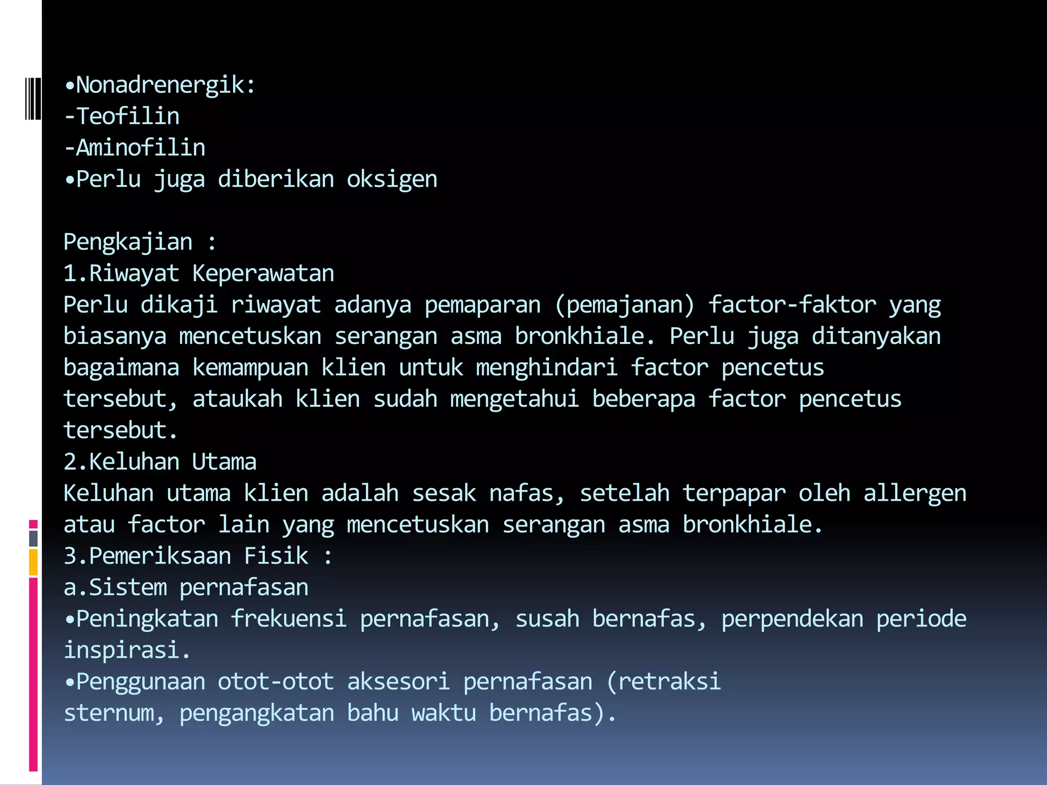 •Nonadrenergik:-Teofilin-Aminofilin•PerlujugadiberikanoksigenPengkajian :1.Riwayat KeperawatanPerludikajiriwayatadanyapemaparan (pemajanan) factor-faktor yang biasanyamencetuskanseranganasmabronkhiale. Perlujugaditanyakanbagaimanakemampuanklienuntukmenghindari factor pencetustersebut, ataukahkliensudahmengetahuibeberapa factor pencetustersebut. 2.Keluhan UtamaKeluhanutamaklienadalahsesaknafas, setelahterpaparoleh allergen atau factor lain yang mencetuskanseranganasmabronkhiale.3.Pemeriksaan Fisik :a.Sistempernafasan•Peningkatanfrekuensipernafasan, susahbernafas, perpendekanperiodeinspirasi.•Penggunaanotot-ototaksesoripernafasan (retraksi sternum, pengangkatanbahuwaktubernafas).