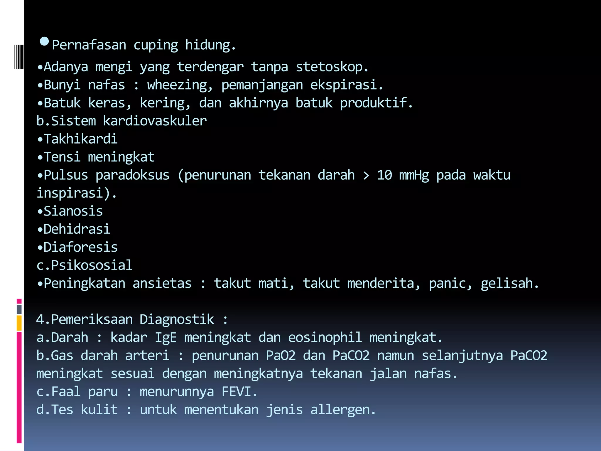 •Pernafasancupinghidung.•Adanyamengi yang terdengartanpastetoskop.•Bunyinafas : wheezing, pemanjanganekspirasi.•Batukkeras, kering, danakhirnyabatukproduktif.b.Sistemkardiovaskuler•Takhikardi•Tensimeningkat•Pulsusparadoksus (penurunantekanandarah > 10 mmHg padawaktuinspirasi).•Sianosis•Dehidrasi•Diaforesisc.Psikososial•Peningkatanansietas : takutmati, takutmenderita, panic, gelisah.4.Pemeriksaan Diagnostik :a.Darah : kadarIgEmeningkatdaneosinophilmeningkat.b.Gasdaraharteri : penurunan PaO2 dan PaCO2 namunselanjutnya PaCO2 meningkatsesuaidenganmeningkatnyatekananjalannafas.c.Faalparu : menurunnya FEVI.d.Teskulit : untukmenentukanjenis allergen.