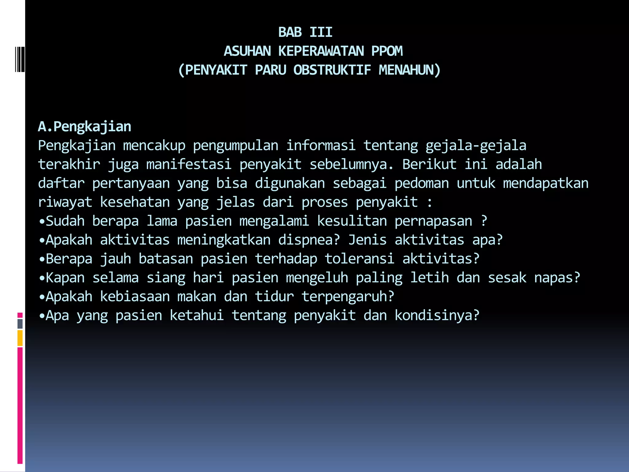                                BAB III                        ASUHAN KEPERAWATAN PPOM                  (PENYAKIT PARU OBSTRUKTIF MENAHUN)A.PengkajianPengkajianmencakuppengumpulaninformasitentanggejala-gejalaterakhirjugamanifestasipenyakitsebelumnya. Berikutiniadalahdaftarpertanyaan yang bisadigunakansebagaipedomanuntukmendapatkanriwayatkesehatan yang jelasdariprosespenyakit :•Sudahberapa lama pasienmengalamikesulitanpernapasan ?•Apakahaktivitasmeningkatkandispnea? Jenisaktivitasapa?•Berapajauhbatasanpasienterhadaptoleransiaktivitas?•Kapanselamasiangharipasienmengeluh paling letihdansesaknapas?•Apakahkebiasaanmakandantidurterpengaruh?•Apa yang pasienketahuitentangpenyakitdankondisinya?