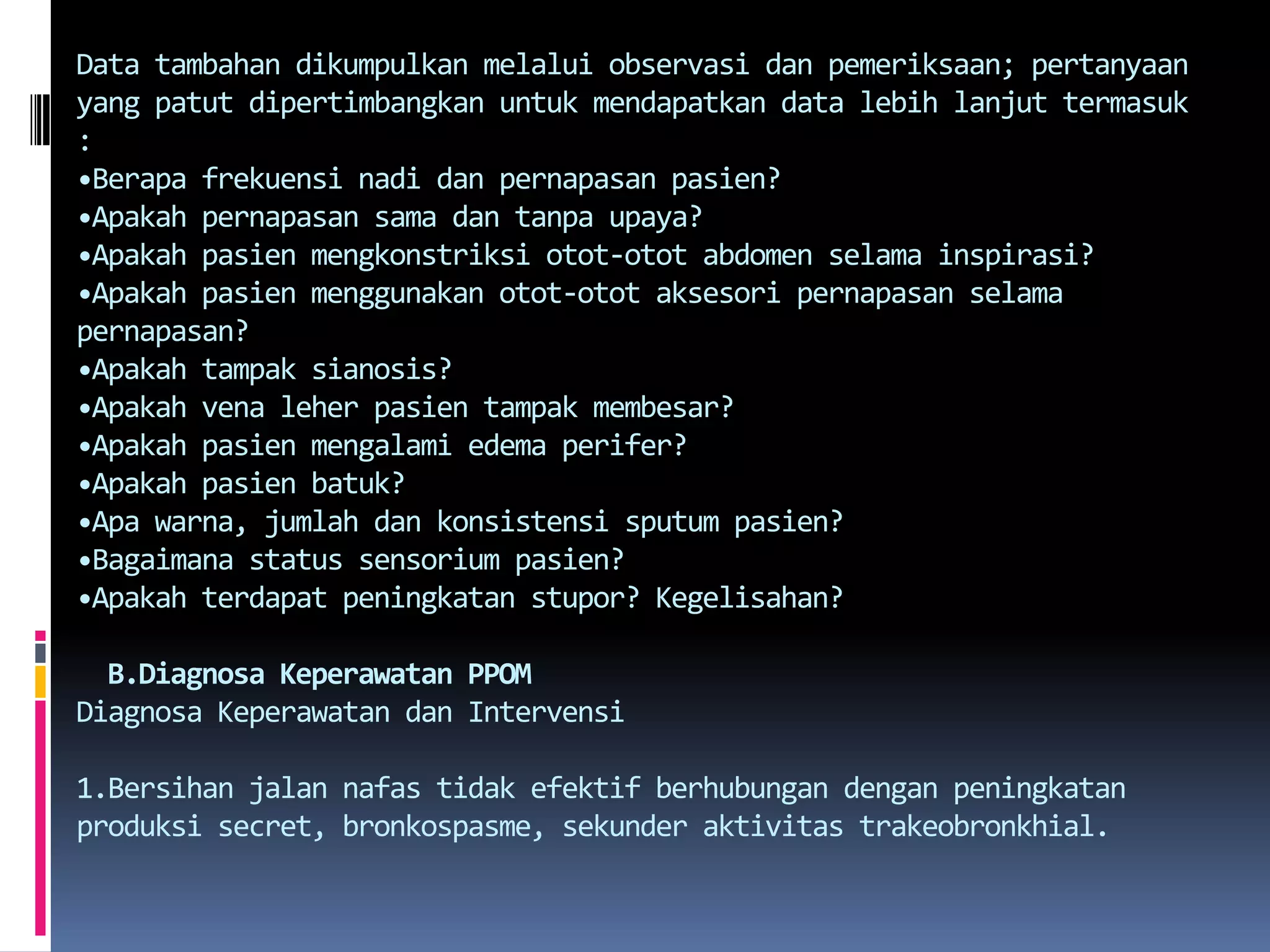 Data tambahandikumpulkanmelaluiobservasidanpemeriksaan; pertanyaan yang patutdipertimbangkanuntukmendapatkan data lebihlanjuttermasuk :•Berapafrekuensinadidanpernapasanpasien?•Apakahpernapasansamadantanpaupaya?•Apakahpasienmengkonstriksiotot-otot abdomen selamainspirasi?•Apakahpasienmenggunakanotot-ototaksesoripernapasanselamapernapasan?•Apakahtampaksianosis?•Apakah vena leherpasientampakmembesar?•Apakahpasienmengalami edema perifer?•Apakahpasienbatuk?•Apawarna, jumlahdankonsistensi sputum pasien?•Bagaimana status sensoriumpasien?•Apakahterdapatpeningkatan stupor? Kegelisahan?B.DiagnosaKeperawatan PPOMDiagnosaKeperawatandanIntervensi1.Bersihan jalannafastidakefektifberhubungandenganpeningkatanproduksi secret, bronkospasme, sekunderaktivitastrakeobronkhial.