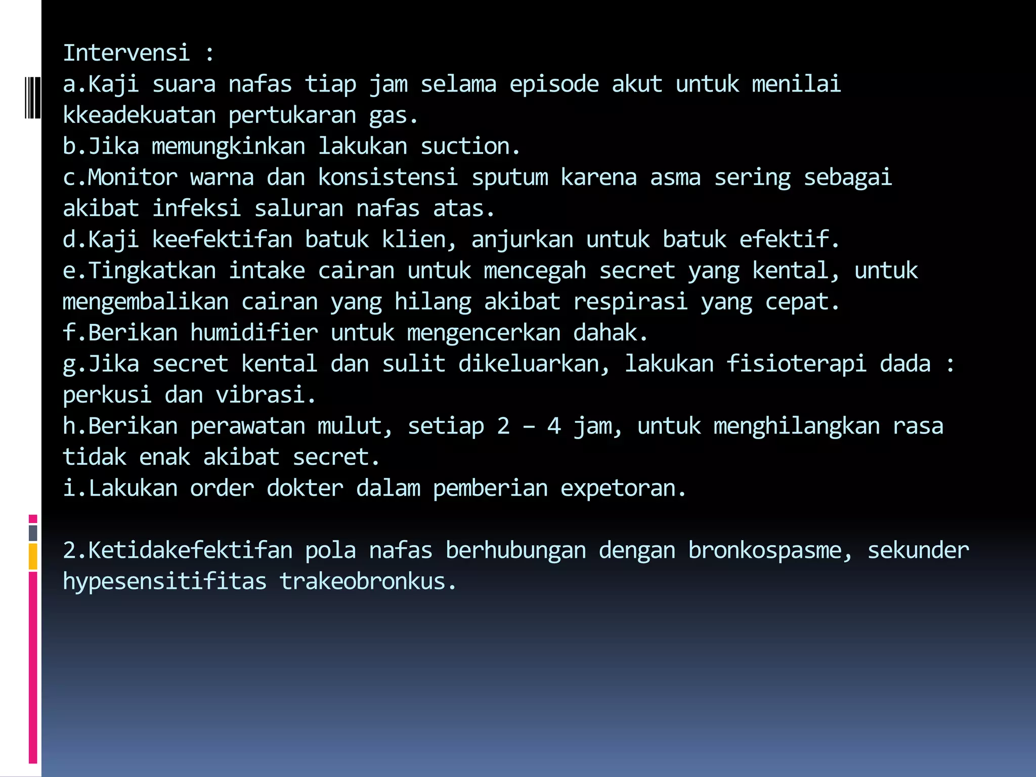 Intervensi:a.Kajisuaranafastiap jam selama episode akutuntukmenilaikkeadekuatanpertukaran gas.b.Jikamemungkinkanlakukan suction.c.Monitorwarnadankonsistensi sputum karenaasmaseringsebagaiakibatinfeksisalurannafasatas.d.Kajikeefektifanbatukklien, anjurkanuntukbatukefektif.e.Tingkatkan intake cairanuntukmencegah secret yang kental, untukmengembalikancairan yang hilangakibatrespirasi yang cepat.f.Berikan humidifier untukmengencerkandahak.g.Jika secret kentaldansulitdikeluarkan, lakukanfisioterapi dada : perkusidanvibrasi.h.Berikanperawatanmulut, setiap 2 – 4 jam, untukmenghilangkan rasa tidakenakakibat secret.i.Lakukan order dokterdalampemberianexpetoran.2.Ketidakefektifan polanafasberhubungandenganbronkospasme, sekunderhypesensitifitastrakeobronkus.