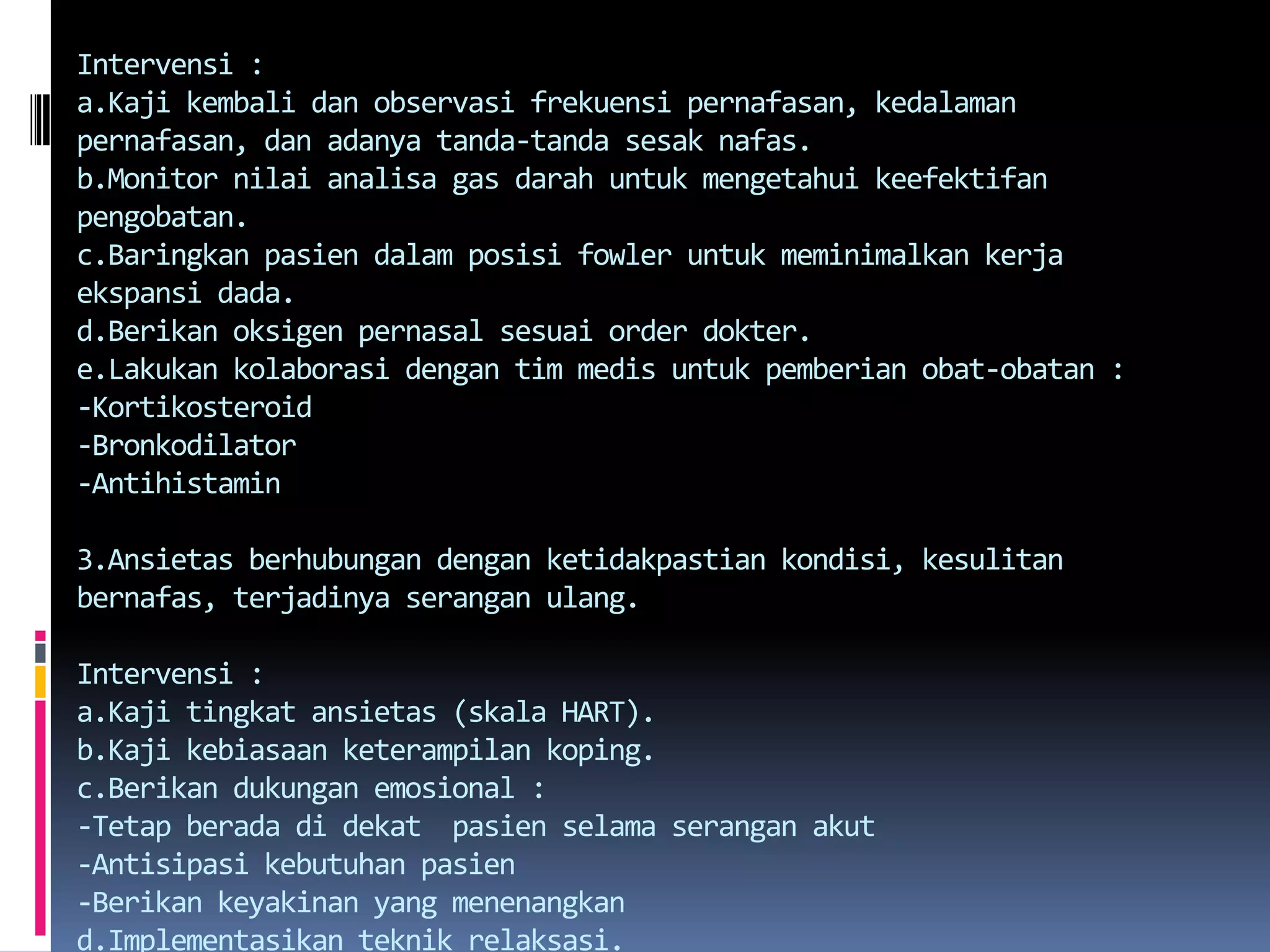 Intervensi:a.Kajikembalidanobservasifrekuensipernafasan, kedalamanpernafasan, danadanyatanda-tandasesaknafas.b.Monitornilaianalisa gas darahuntukmengetahuikeefektifanpengobatan.c.Baringkanpasiendalamposisi fowler untukmeminimalkankerjaekspansi dada.d.Berikanoksigenpernasalsesuai order dokter.e.Lakukankolaborasidengantimmedisuntukpemberianobat-obatan :-Kortikosteroid-Bronkodilator-Antihistamin3.Ansietas berhubungandenganketidakpastiankondisi, kesulitanbernafas, terjadinyaseranganulang.Intervensi :a.Kajitingkatansietas (skala HART).b.Kajikebiasaanketerampilankoping.c.Berikandukunganemosional :-Tetapberadadidekat  pasienselamaseranganakut-Antisipasikebutuhanpasien-Berikankeyakinan yang menenangkand.Implementasikanteknikrelaksasi.e.Kegiatansehari-hari yang ringandansederhana.f.Janganberbicarajikasedangdispneaberat.