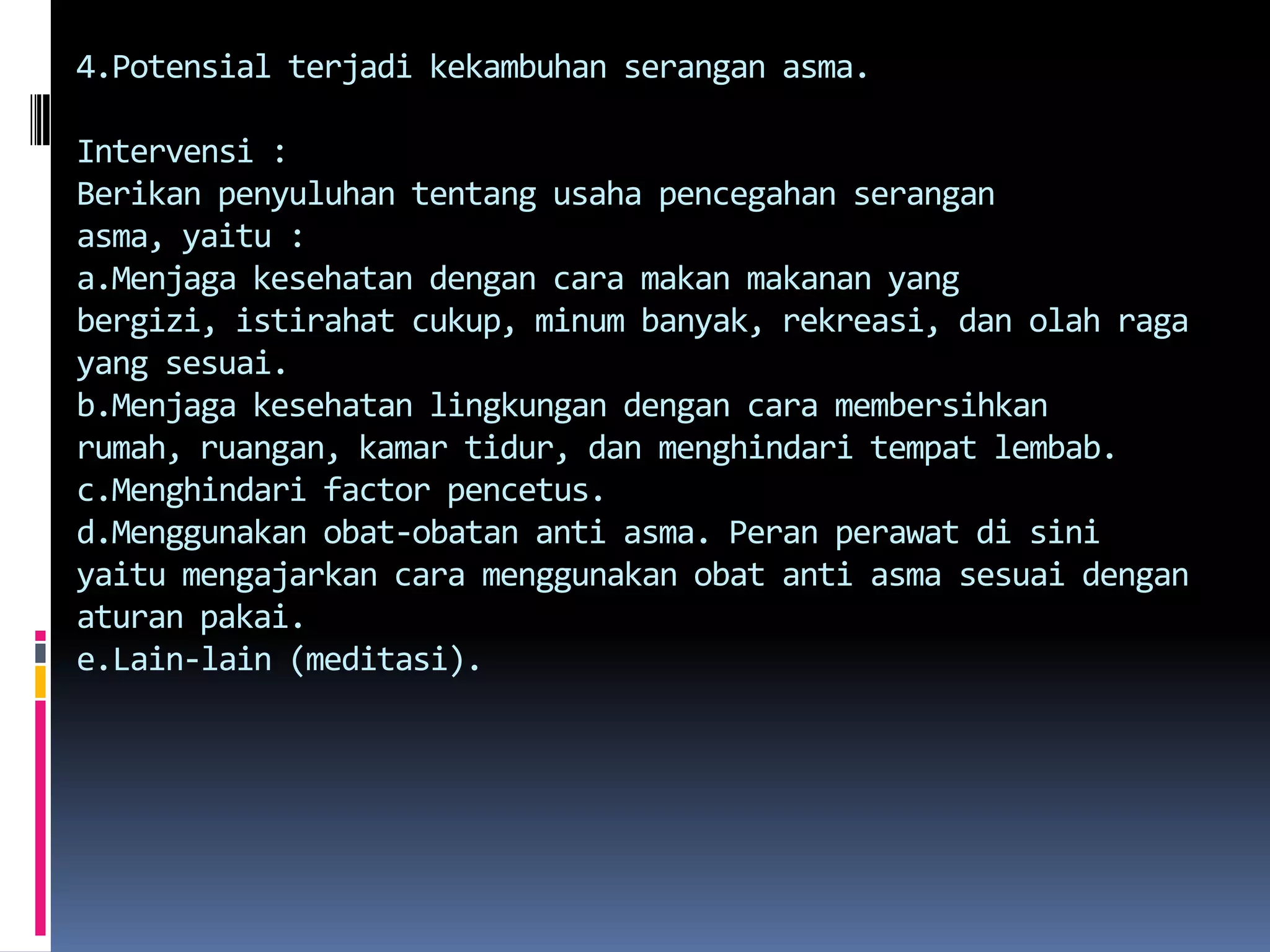 4.Potensial terjadikekambuhanseranganasma.Intervensi :Berikanpenyuluhantentangusahapencegahanseranganasma, yaitu :a.Menjagakesehatandengancaramakanmakanan yang bergizi, istirahatcukup, minumbanyak, rekreasi, danolah raga yang sesuai.b.Menjagakesehatanlingkungandengancaramembersihkanrumah, ruangan, kamartidur, danmenghindaritempatlembab.c.Menghindari factor pencetus.d.Menggunakanobat-obatan anti asma. Peranperawatdisiniyaitumengajarkancaramenggunakanobat anti asmasesuaidenganaturanpakai.e.Lain-lain (meditasi).