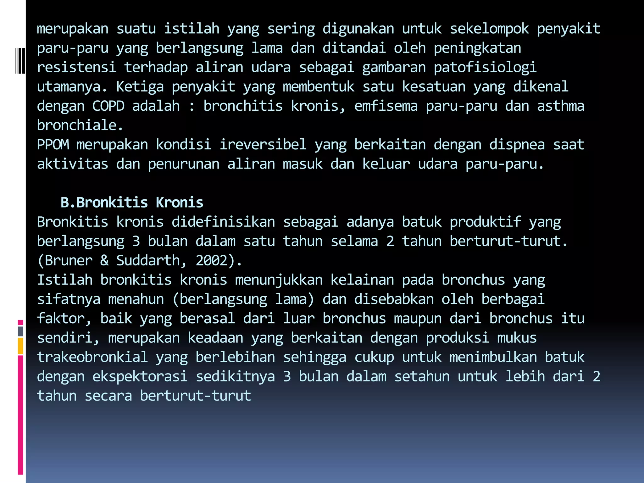 merupakansuatuistilah yang seringdigunakanuntuksekelompokpenyakitparu-paru yang berlangsung lama danditandaiolehpeningkatanresistensiterhadapaliranudarasebagaigambaranpatofisiologiutamanya. Ketigapenyakit yang membentuksatukesatuan yang dikenaldengan COPD adalah : bronchitis kronis, emfisemaparu-parudan asthma bronchiale.PPOM merupakankondisiireversibel yang berkaitandengandispneasaataktivitasdanpenurunanaliranmasukdankeluarudaraparu-paru.B.BronkitisKronisBronkitiskronisdidefinisikansebagaiadanyabatukproduktif yang berlangsung 3 bulandalamsatutahunselama 2 tahunberturut-turut. (Bruner & Suddarth, 2002).Istilahbronkitiskronismenunjukkankelainanpada bronchus yang sifatnyamenahun (berlangsung lama) dandisebabkanolehberbagaifaktor, baik yang berasaldariluar bronchus maupundari bronchus itusendiri, merupakankeadaan yang berkaitandenganproduksimukustrakeobronkial yang berlebihansehinggacukupuntukmenimbulkanbatukdenganekspektorasisedikitnya 3 bulandalamsetahununtuklebihdari 2 tahunsecaraberturut-turut