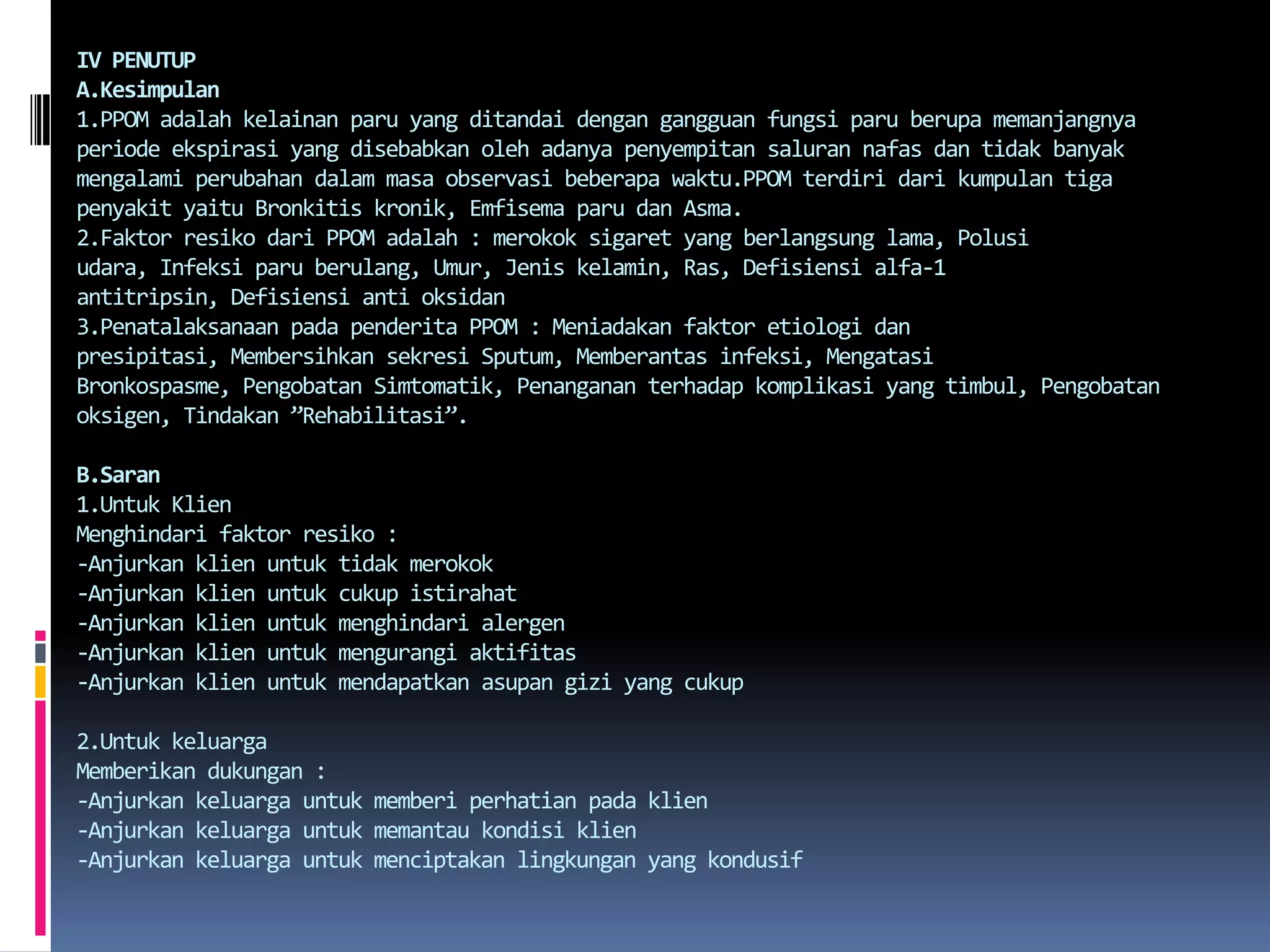 IV PENUTUPA.Kesimpulan1.PPOM adalahkelainanparu yang ditandaidengangangguanfungsiparuberupamemanjangnyaperiodeekspirasi yang disebabkanolehadanyapenyempitansalurannafasdantidakbanyakmengalamiperubahandalammasaobservasibeberapawaktu.PPOMterdiridarikumpulantigapenyakityaituBronkitiskronik, EmfisemaparudanAsma.2.Faktor resikodari PPOM adalah : merokoksigaret yang berlangsung lama, Polusiudara, Infeksiparuberulang, Umur, Jeniskelamin, Ras, Defisiensi alfa-1 antitripsin, Defisiensi anti oksidan3.Penatalaksanaan padapenderita PPOM : Meniadakanfaktoretiologidanpresipitasi, Membersihkansekresi Sputum, Memberantasinfeksi, MengatasiBronkospasme, PengobatanSimtomatik, Penangananterhadapkomplikasi yang timbul, Pengobatanoksigen, Tindakan ”Rehabilitasi”.B.Saran1.Untuk KlienMenghindarifaktorresiko :-Anjurkanklienuntuktidakmerokok-Anjurkanklienuntukcukupistirahat-Anjurkanklienuntukmenghindarialergen-Anjurkanklienuntukmengurangiaktifitas-Anjurkanklienuntukmendapatkanasupangizi yang cukup2.Untuk keluargaMemberikandukungan :-Anjurkankeluargauntukmemberiperhatianpadaklien-Anjurkankeluargauntukmemantaukondisiklien-Anjurkankeluargauntukmenciptakanlingkungan yang kondusif  