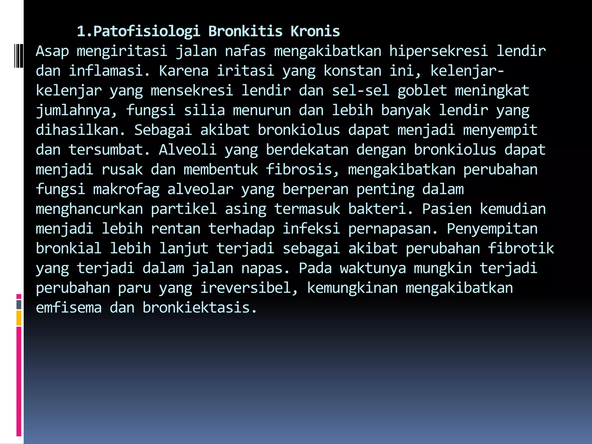      1.Patofisiologi BronkitisKronisAsapmengiritasijalannafasmengakibatkanhipersekresilendirdaninflamasi. Karenairitasi yang konstanini, kelenjar-kelenjar yang mensekresilendirdansel-sel goblet meningkatjumlahnya, fungsisiliamenurundanlebihbanyaklendir yang dihasilkan. Sebagaiakibatbronkiolusdapatmenjadimenyempitdantersumbat. Alveoli yang berdekatandenganbronkiolusdapatmenjadirusakdanmembentuk fibrosis, mengakibatkanperubahanfungsimakrofag alveolar yang berperanpentingdalammenghancurkanpartikelasingtermasukbakteri. Pasienkemudianmenjadilebihrentanterhadapinfeksipernapasan. Penyempitanbronkiallebihlanjutterjadisebagaiakibatperubahanfibrotik yang terjadidalamjalannapas. Padawaktunyamungkinterjadiperubahanparu yang ireversibel, kemungkinanmengakibatkanemfisemadanbronkiektasis.