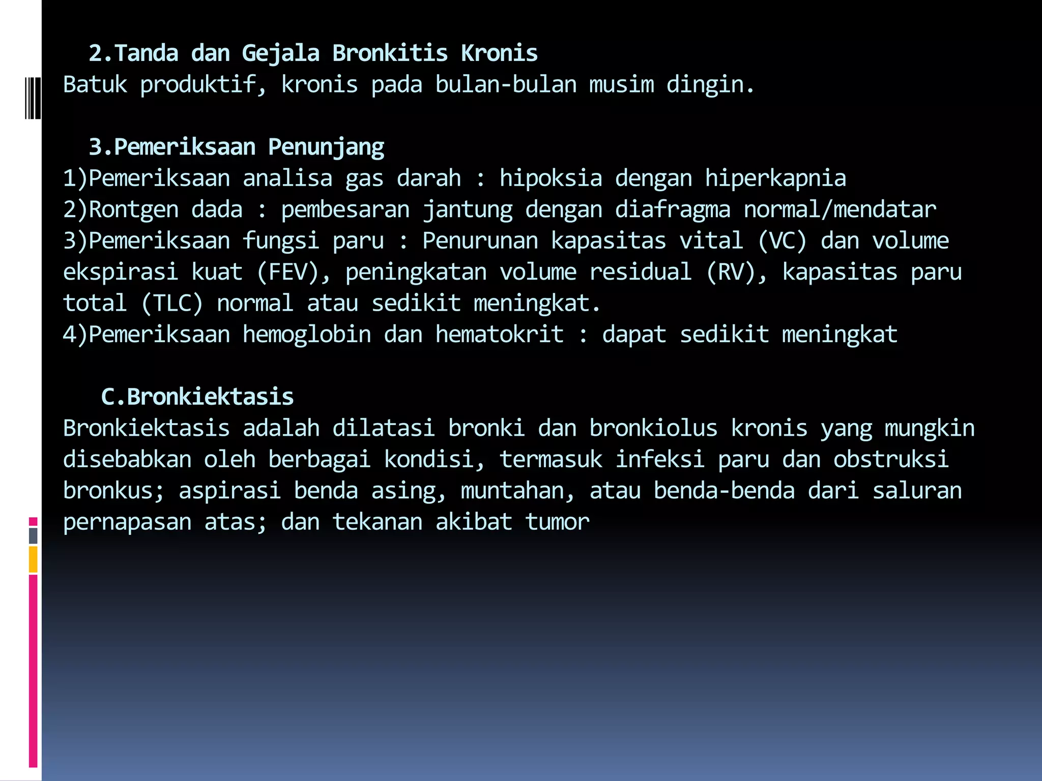   2.Tanda danGejalaBronkitisKronisBatukproduktif, kronispadabulan-bulanmusimdingin.3.Pemeriksaan Penunjang1)Pemeriksaananalisa gas darah : hipoksiadenganhiperkapnia2)Rontgen dada : pembesaranjantungdengandiafragma normal/mendatar3)Pemeriksaanfungsiparu : Penurunankapasitas vital (VC) dan volume ekspirasikuat (FEV), peningkatan volume residual (RV), kapasitasparu total (TLC) normal atausedikitmeningkat.4)Pemeriksaan hemoglobin danhematokrit : dapatsedikitmeningkatC.BronkiektasisBronkiektasisadalahdilatasibronkidanbronkioluskronis yang mungkindisebabkanolehberbagaikondisi, termasukinfeksiparudanobstruksibronkus; aspirasibendaasing, muntahan, ataubenda-bendadarisaluranpernapasanatas; dantekananakibat tumor