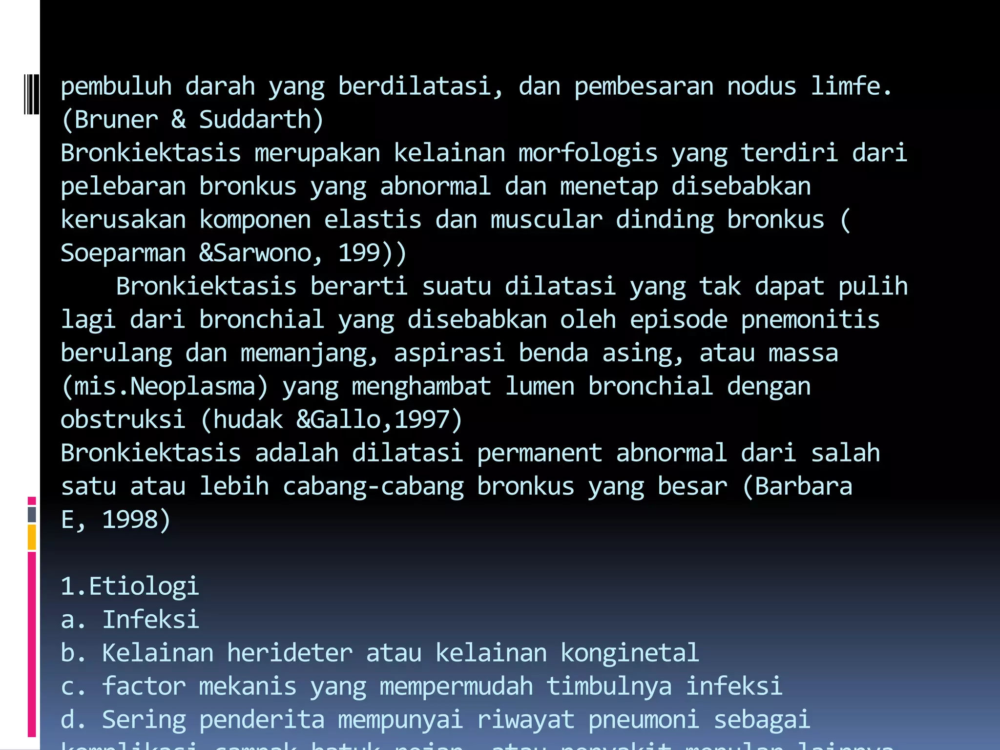 pembuluhdarah yang berdilatasi, danpembesarannoduslimfe. (Bruner & Suddarth)Bronkiektasismerupakankelainanmorfologis yang terdiridaripelebaranbronkus yang abnormal danmenetapdisebabkankerusakankomponenelastisdan muscular dindingbronkus ( Soeparman &Sarwono, 199))    Bronkiektasisberartisuatudilatasi yang takdapatpulihlagidari bronchial yang disebabkanoleh episode pnemonitisberulangdanmemanjang, aspirasibendaasing, ataumassa (mis.Neoplasma) yang menghambat lumen bronchial denganobstruksi (hudak &Gallo,1997)Bronkiektasisadalahdilatasi permanent abnormal darisalahsatuataulebihcabang-cabangbronkus yang besar (Barbara E, 1998)1.Etiologia. Infeksib. Kelainanherideterataukelainankonginetalc. factor mekanis yang mempermudahtimbulnyainfeksid. Seringpenderitamempunyairiwayatpneumonisebagaikomplikasicampak,batukrejan, ataupenyakitmenularlainnyasemasakanak-kanak.