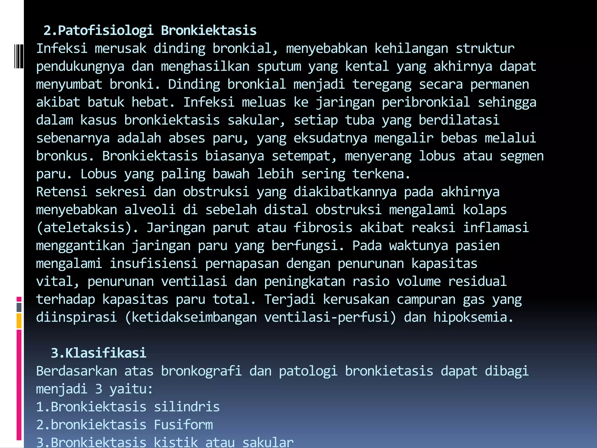  2.Patofisiologi BronkiektasisInfeksimerusakdindingbronkial, menyebabkankehilanganstrukturpendukungnyadanmenghasilkan sputum yang kental yang akhirnyadapatmenyumbatbronki. Dindingbronkialmenjaditeregangsecarapermanenakibatbatukhebat. Infeksimeluaskejaringanperibronkialsehinggadalamkasusbronkiektasissakular, setiap tuba yang berdilatasisebenarnyaadalahabsesparu, yang eksudatnyamengalirbebasmelaluibronkus. Bronkiektasisbiasanyasetempat, menyeranglobusatausegmenparu. Lobus yang paling bawahlebihseringterkena.Retensisekresidanobstruksi yang diakibatkannyapadaakhirnyamenyebabkan alveoli disebelah distal obstruksimengalamikolaps (ateletaksis). Jaringanparutatau fibrosis akibatreaksiinflamasimenggantikanjaringanparu yang berfungsi. Padawaktunyapasienmengalamiinsufisiensipernapasandenganpenurunankapasitas vital, penurunanventilasidanpeningkatanrasio volume residual terhadapkapasitasparu total. Terjadikerusakancampuran gas yang diinspirasi (ketidakseimbanganventilasi-perfusi) danhipoksemia.3.KlasifikasiBerdasarkanatasbronkografidanpatologibronkietasisdapatdibagimenjadi 3 yaitu:1.Bronkiektasis silindris2.bronkiektasis Fusiform3.Bronkiektasis kistikatausakular
