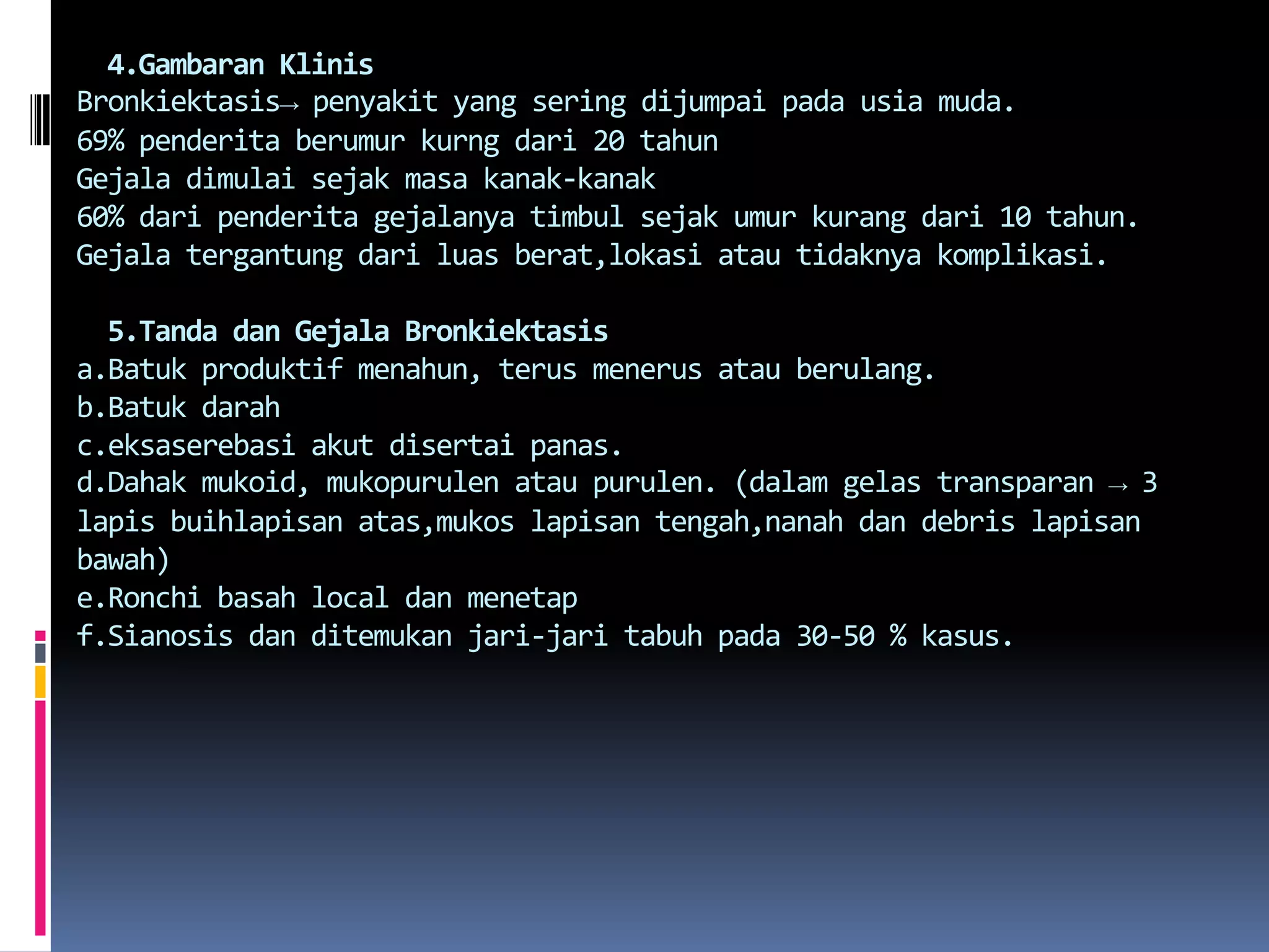   4.Gambaran KlinisBronkiektasis-> penyakit yang seringdijumpaipadausiamuda.69% penderitaberumurkurngdari 20 tahunGejaladimulaisejakmasakanak-kanak60% daripenderitagejalanyatimbulsejakumurkurangdari 10 tahun. Gejalatergantungdariluasberat,lokasiatautidaknyakomplikasi.5.Tanda danGejalaBronkiektasisa.Batukproduktifmenahun, terusmenerusatauberulang.b.Batukdarahc.eksaserebasiakutdisertaipanas.d.Dahakmukoid, mukopurulenataupurulen. (dalamgelastransparan -> 3 lapis buihlapisanatas,mukoslapisantengah,nanahdan debris lapisanbawah)e.Ronchibasah local danmenetapf.Sianosisdanditemukanjari-jaritabuhpada 30-50 % kasus.