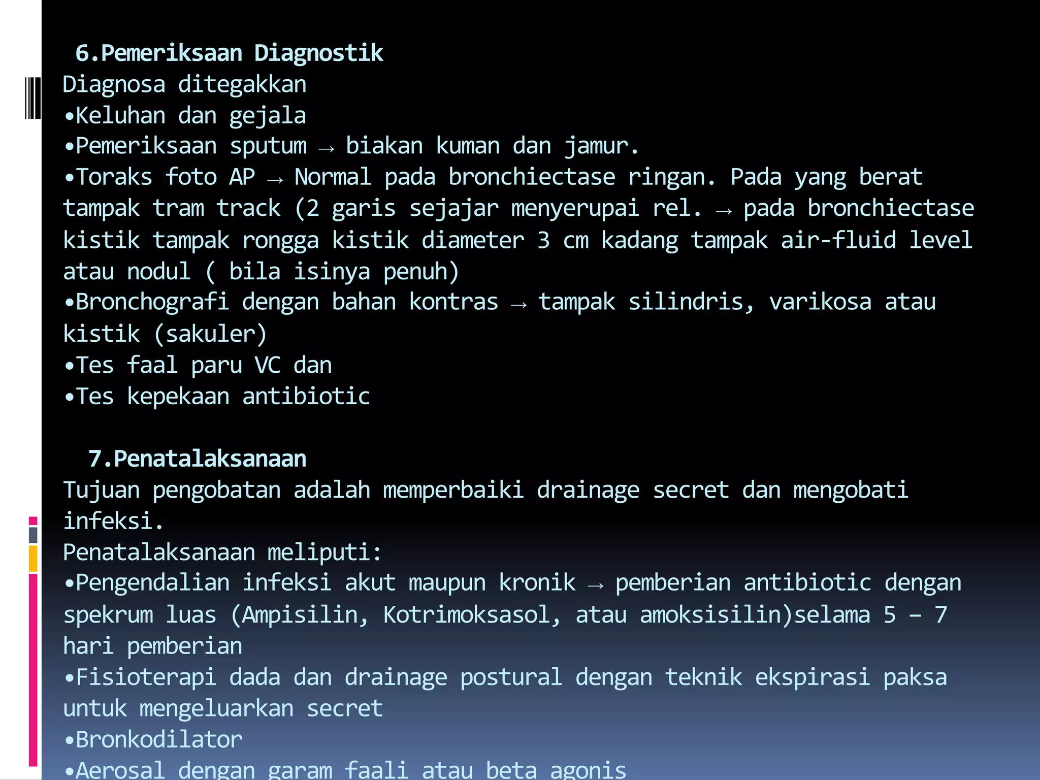  6.Pemeriksaan DiagnostikDiagnosaditegakkan•Keluhandangejala•Pemeriksaan sputum -> biakankumandanjamur.•Toraksfoto AP -> Normal padabronchiectaseringan. Pada yang berattampak tram track (2 garissejajarmenyerupai rel. -> padabronchiectasekistiktampakronggakistik diameter 3 cm kadangtampak air-fluid level ataunodul ( bilaisinyapenuh)•Bronchografidenganbahankontras -> tampaksilindris, varikosaataukistik (sakuler)•Tesfaalparu VC dan•Teskepekaan antibiotic7.PenatalaksanaanTujuanpengobatanadalahmemperbaiki drainage secret danmengobatiinfeksi.Penatalaksanaanmeliputi:•Pengendalianinfeksiakutmaupunkronik -> pemberian antibiotic denganspekrumluas (Ampisilin, Kotrimoksasol, atauamoksisilin)selama 5 – 7 haripemberian•Fisioterapi dada dan drainage postural denganteknikekspirasipaksauntukmengeluarkan secret•Bronkodilator•Aerosaldengangaramfaaliatau beta agonis•Hidrasi yang adekuatuntukmencegah secret menjadikentaldandilengkapidenganalatpelembabserta nebulizer untukmelembabkan secret.•Cortikosteroidbilaadabronchospasme yang hebat.