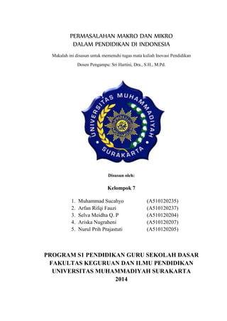 PERMASALAHAN MAKRO DAN MIKRO
DALAM PENDIDIKAN DI INDONESIA
Makalah ini disusun untuk memenuhi tugas mata kuliah Inovasi Pendidikan
Dosen Pengampu: Sri Hartini, Dra., S.H., M.Pd.
Disusun oleh:
Kelompok 7
1. Muhammad Sucahyo (A510120235)
2. Arfan Rifqi Fauzi (A510120237)
3. Selva Meidha Q. P (A510120204)
4. Ariska Nugraheni (A510120207)
5. Nurul Prih Prajastuti (A510120205)
PROGRAM S1 PENDIDIKAN GURU SEKOLAH DASAR
FAKULTAS KEGURUAN DAN ILMU PENDIDIKAN
UNIVERSITAS MUHAMMADIYAH SURAKARTA
2014
 