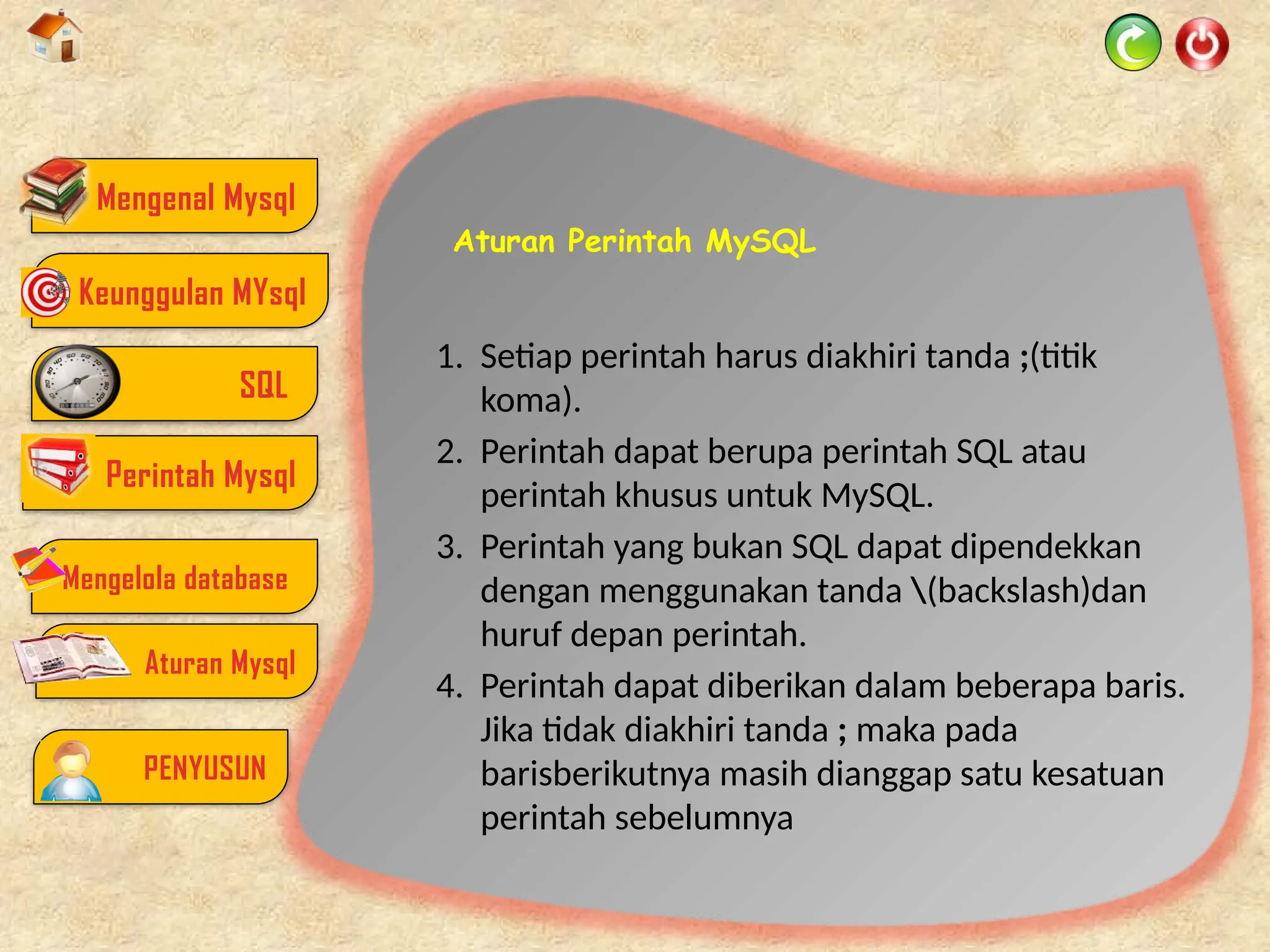 Aturan Perintah MySQL
1. Setiap perintah harus diakhiri tanda ;(titik
koma).
2. Perintah dapat berupa perintah SQL atau
perintah khusus untuk MySQL.
3. Perintah yang bukan SQL dapat dipendekkan
dengan menggunakan tanda (backslash)dan
huruf depan perintah.
4. Perintah dapat diberikan dalam beberapa baris.
Jika tidak diakhiri tanda ; maka pada
barisberikutnya masih dianggap satu kesatuan
perintah sebelumnya
Mengenal Mysql
SQL
Perintah Mysql
Mengelola database
Aturan Mysql
PENYUSUN
Keunggulan MYsql
 