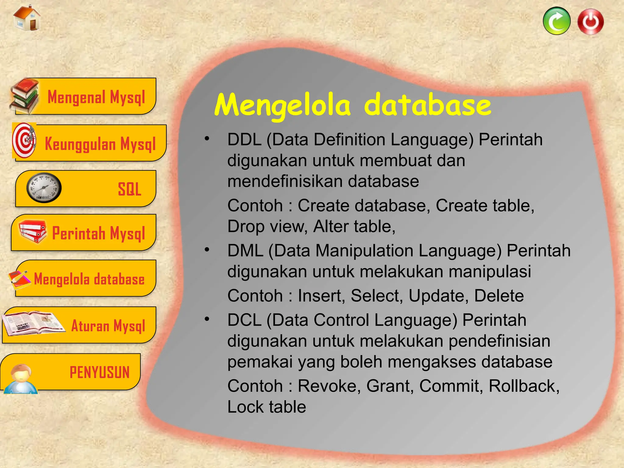 Mengelola database
• DDL (Data Definition Language) Perintah
digunakan untuk membuat dan
mendefinisikan database
Contoh : Create database, Create table,
Drop view, Alter table,
• DML (Data Manipulation Language) Perintah
digunakan untuk melakukan manipulasi
Contoh : Insert, Select, Update, Delete
• DCL (Data Control Language) Perintah
digunakan untuk melakukan pendefinisian
pemakai yang boleh mengakses database
Contoh : Revoke, Grant, Commit, Rollback,
Lock table
Mengenal Mysql
SQL
Perintah Mysql
Mengelola database
Aturan Mysql
PENYUSUN
Keunggulan Mysql
 