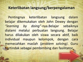 Keterlibatan langsung/berpengalaman

   Pentingnya keterlibatan langsung dalam
belajar dikemukakan oleh John Dewey dengan
“learning by doing”-nya.Belajar sebaiknya
dialami melalui perbuatan langsung. Belajar
harus dilakukan oleh siswa secara aktif, baik
individual maupun kelompok, dengan cara
memecahkan maslah (problem solving). Guru
bertindak sebagai pembimbing dan fasilitator.
 