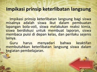 Impikasi prinsip keterlibatan langsung
   Impikasi prinsip keterlibatan langsung bagi siswa
misalnya adalah siswa ikut dalam pembuatan
lapangan bola-voli, siswa melakukan reaksi kimia,
siswa berdiskusi untuk membuat laporan, siswa
membaca puisi di depan kelas, dan perilaku sejenis
lainya.
   Guru harus menyadari bahwa keaktifan
membutuhkan keterlibatan langsung siswa dalam
kegiatan pembelajaran.
 