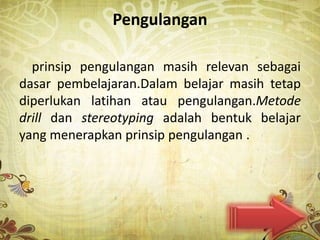 Pengulangan

  prinsip pengulangan masih relevan sebagai
dasar pembelajaran.Dalam belajar masih tetap
diperlukan latihan atau pengulangan.Metode
drill dan stereotyping adalah bentuk belajar
yang menerapkan prinsip pengulangan .
 