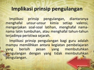 Implikasi prinsip pengulangan
  Implikasi prinsip pengulangan, diantaranya
menghafal unsur-unsur kimia setiap valensi,
mengerjakan soal-soal latihan, menghafal nama-
nama latin tumbuhan, atau menghafal tahun-tahun
terjadinya peristiwa sejarah.
  Implikasi prinsip pengulangan bagi guru adalah
mampu memilihkan antara kegiatan pembelajaran
yang     berisih   pesan      yang membutuhkan
pengulangan dengan yang tidak membutuhkan
pengulangan.
 