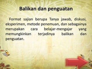 Balikan dan penguatan
  Format sajian berupa Tanya jawab, diskusi,
eksperimen, metode penemuan, dan sebagainya
merupakan     cara     belajar-mengajar  yang
memungkinkan       terjadinya    balikan  dan
penguatan.
 