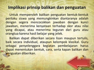 Implikasi prinsip balikan dan penguatan
  Untuk memperoleh balikan penguatan bentuk-bentuk
perilaku siswa yang memungkinkan diantaranya adalah
dengan segera mencocokkan jawaban dengan kunci
jawaban, menerima kenyataan terhadap skor atau nilai
yang dicapai, atau menerima teguran dari guru atau
orangtua karena hasil belajar yang jelek.
  Balikan dapat diberikan secara lisan maupun tertulis,
baik secara individual, ataupun kelompok klasikal. Guru
sebagai penyelenggara kegiatan pembelajaran harus
dapat menentukan bentuk, cara, serta kapan balikan dan
penguatan diberikan.
 