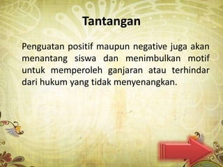 Tantangan
Penguatan positif maupun negative juga akan
menantang siswa dan menimbulkan motif
untuk memperoleh ganjaran atau terhindar
dari hukum yang tidak menyenangkan.
 