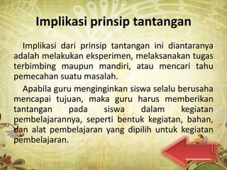 Implikasi prinsip tantangan
  Implikasi dari prinsip tantangan ini diantaranya
adalah melakukan eksperimen, melaksanakan tugas
terbimbing maupun mandiri, atau mencari tahu
pemecahan suatu masalah.
  Apabila guru menginginkan siswa selalu berusaha
mencapai tujuan, maka guru harus memberikan
tantangan     pada     siswa    dalam     kegiatan
pembelajarannya, seperti bentuk kegiatan, bahan,
dan alat pembelajaran yang dipilih untuk kegiatan
pembelajaran.
 