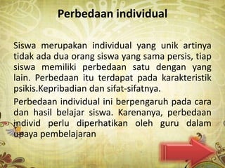 Perbedaan individual

Siswa merupakan individual yang unik artinya
tidak ada dua orang siswa yang sama persis, tiap
siswa memiliki perbedaan satu dengan yang
lain. Perbedaan itu terdapat pada karakteristik
psikis.Kepribadian dan sifat-sifatnya.
Perbedaan individual ini berpengaruh pada cara
dan hasil belajar siswa. Karenanya, perbedaan
individ perlu diperhatikan oleh guru dalam
upaya pembelajaran
 