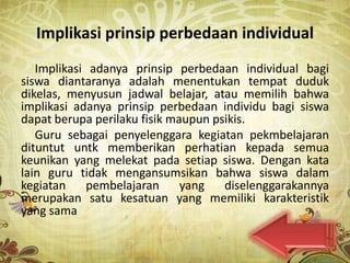 Implikasi prinsip perbedaan individual
   Implikasi adanya prinsip perbedaan individual bagi
siswa diantaranya adalah menentukan tempat duduk
dikelas, menyusun jadwal belajar, atau memilih bahwa
implikasi adanya prinsip perbedaan individu bagi siswa
dapat berupa perilaku fisik maupun psikis.
   Guru sebagai penyelenggara kegiatan pekmbelajaran
dituntut untk memberikan perhatian kepada semua
keunikan yang melekat pada setiap siswa. Dengan kata
lain guru tidak mengansumsikan bahwa siswa dalam
kegiatan    pembelajaran      yang   diselenggarakannya
merupakan satu kesatuan yang memiliki karakteristik
yang sama
 