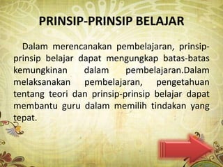 PRINSIP-PRINSIP BELAJAR
  Dalam merencanakan pembelajaran, prinsip-
prinsip belajar dapat mengungkap batas-batas
kemungkinan      dalam     pembelajaran.Dalam
melaksanakan pembelajaran, pengetahuan
tentang teori dan prinsip-prinsip belajar dapat
membantu guru dalam memilih tindakan yang
tepat.
 
