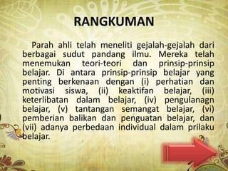 RANGKUMAN
   Parah ahli telah meneliti gejalah-gejalah dari
berbagai sudut pandang ilmu. Mereka telah
menemukan teori-teori dan prinsip-prinsip
belajar. Di antara prinsip-prinsip belajar yang
penting berkenaan dengan (i) perhatian dan
motivasi siswa, (ii) keaktifan belajar, (iii)
keterlibatan dalam belajar, (iv) pengulanagn
belajar, (v) tantangan semangat belajar, (vi)
pemberian balikan dan penguatan belajar, dan
(vii) adanya perbedaan individual dalam prilaku
belajar.
 