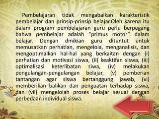 Pembelajaran tidak mengabaikan karakteristik
pembelajar dan prinsip-prinsip belajar.Oleh karena itu
dalam program pembelajaran guru perlu berpegang
bahwa pembelajar adalah “primus motor” dalam
belajar. Dengan dmikian guru dituntut untuk
memusatkan perhatian, mengelola, menganalisis, dan
mengoptimalkan hal-hal yang berkaitan dengan (i)
perhatian dan motivasi siswa, (ii) keaktifan siswa, (iii)
optimalisasi keterlibatan siwa, (iv) melakukan
pengulangan-pengulangan belajar, (v) pemberian
tantangan agar siswa bertanggung jawab, (vi)
memberikan balikan dan penguatan terhadap siswa,
dan (vii) mengelolah proses belajar sesuai dengan
perbedaan individual siswa.
 