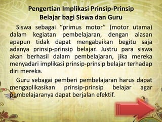 Pengertian Implikasi Prinsip-Prinsip
         Belajar bagi Siswa dan Guru
   Siswa sebagai “primus motor” (motor utama)
dalam kegiatan pembelajaran, dengan alasan
apapun tidak dapat mengabaikan begitu saja
adanya prinsip-prinsip belajar. Justru para siswa
akan berhasil dalam pembelajaran, jika mereka
menyadari implikasi prinsip-prinsip belajar terhadap
diri mereka.
   Guru sebagai pemberi pembelajaran harus dapat
mengaplikasikan prinsip-prinsip belajar agar
pembelajaranya dapat berjalan efektif.
 