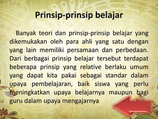 Prinsip-prinsip belajar
  Banyak teori dan prinsip-prinsip belajar yang
dikemukakan oleh para ahli yang satu dengan
yang lain memiliki persamaan dan perbedaan.
Dari berbagai prinsip belajar tersebut terdapat
beberapa prinsip yang relative berlaku umum
yang dapat kita pakai sebagai standar dalam
upaya pembelajaran, baik siswa yang perlu
meningkatkan upaya belajarnya maupun bagi
guru dalam upaya mengajarnya
 