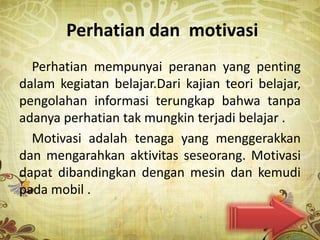 Perhatian dan motivasi
  Perhatian mempunyai peranan yang penting
dalam kegiatan belajar.Dari kajian teori belajar,
pengolahan informasi terungkap bahwa tanpa
adanya perhatian tak mungkin terjadi belajar .
  Motivasi adalah tenaga yang menggerakkan
dan mengarahkan aktivitas seseorang. Motivasi
dapat dibandingkan dengan mesin dan kemudi
pada mobil .
 