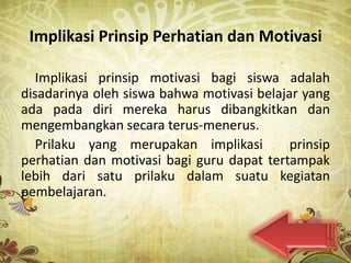 Implikasi Prinsip Perhatian dan Motivasi

   Implikasi prinsip motivasi bagi siswa adalah
disadarinya oleh siswa bahwa motivasi belajar yang
ada pada diri mereka harus dibangkitkan dan
mengembangkan secara terus-menerus.
   Prilaku yang merupakan implikasi         prinsip
perhatian dan motivasi bagi guru dapat tertampak
lebih dari satu prilaku dalam suatu kegiatan
pembelajaran.
 