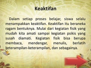 Keaktifan
  Dalam setiap proses belajar, siswa selalu
menampakkan keaktifan. Keaktifan itu beraneka
ragam bentuknya. Mulai dari kegiatan fisik yang
mudah kita amati sampai kegiatan psikis yang
susah diamati. Kegiatan fisik bisa berupa
membaca, mendengar, menulis, berlatih
keterampilan-keterampilan, dan sebagainya.
 