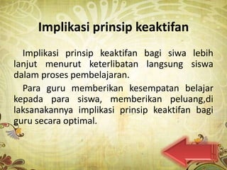 Implikasi prinsip keaktifan
  Implikasi prinsip keaktifan bagi siwa lebih
lanjut menurut keterlibatan langsung siswa
dalam proses pembelajaran.
  Para guru memberikan kesempatan belajar
kepada para siswa, memberikan peluang,di
laksanakannya implikasi prinsip keaktifan bagi
guru secara optimal.
 