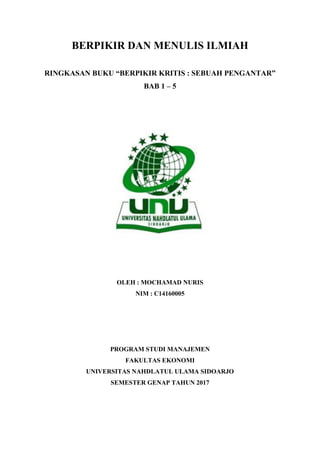 BERPIKIR DAN MENULIS ILMIAH
RINGKASAN BUKU “BERPIKIR KRITIS : SEBUAH PENGANTAR”
BAB 1 – 5
OLEH : MOCHAMAD NURIS
NIM : C14160005
PROGRAM STUDI MANAJEMEN
FAKULTAS EKONOMI
UNIVERSITAS NAHDLATUL ULAMA SIDOARJO
SEMESTER GENAP TAHUN 2017
 