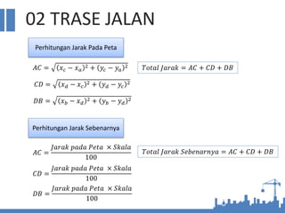 02 TRASE JALAN
Perhitungan Jarak Pada Peta
𝐴𝐶 = 𝑥𝑐 − 𝑥𝑎
2 + 𝑦𝑐 − 𝑦𝑎
2
𝐶𝐷 = 𝑥𝑑 − 𝑥𝑐
2 + 𝑦𝑑 − 𝑦𝑐
2
𝐷𝐵 = 𝑥𝑏 − 𝑥𝑑
2 + 𝑦𝑏 − 𝑦𝑑
2
Perhitungan Jarak Sebenarnya
𝑇𝑜𝑡𝑎𝑙 𝐽𝑎𝑟𝑎𝑘 = 𝐴𝐶 + 𝐶𝐷 + 𝐷𝐵
𝐴𝐶 =
𝐽𝑎𝑟𝑎𝑘 𝑝𝑎𝑑𝑎 𝑃𝑒𝑡𝑎 × 𝑆𝑘𝑎𝑙𝑎
100
𝐶𝐷 =
𝐽𝑎𝑟𝑎𝑘 𝑝𝑎𝑑𝑎 𝑃𝑒𝑡𝑎 × 𝑆𝑘𝑎𝑙𝑎
100
𝐷𝐵 =
𝐽𝑎𝑟𝑎𝑘 𝑝𝑎𝑑𝑎 𝑃𝑒𝑡𝑎 × 𝑆𝑘𝑎𝑙𝑎
100
𝑇𝑜𝑡𝑎𝑙 𝐽𝑎𝑟𝑎𝑘 𝑆𝑒𝑏𝑒𝑛𝑎𝑟𝑛𝑦𝑎 = 𝐴𝐶 + 𝐶𝐷 + 𝐷𝐵
 