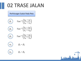 02 TRASE JALAN
Perhitungan Sudut Pada Peta
𝛽1
𝛽2
𝛽3
𝛼1
𝛼2
𝑇𝑎𝑛−1
𝑦𝑎 − 𝑦𝑐
𝑥𝑎 − 𝑥𝑐
𝑇𝑎𝑛−1
𝑦𝑐 − 𝑦𝑑
𝑥𝑐 − 𝑥𝑑
𝑇𝑎𝑛−1
𝑦𝑑 − 𝑦𝑏
𝑥𝑑 − 𝑥𝑏
𝛽2 − 𝛽1
𝛽3 − 𝛽2
 