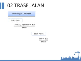 02 TRASE JALAN
Perhitungan DAWASJA
Jalan Raya
Jalan Patok
𝐷𝐴𝑊𝐴𝑆𝐽𝐴 𝑡𝑎𝑏𝑒𝑙 × 100
𝑆𝑘𝑎𝑙𝑎
100 × 100
𝑆𝑘𝑎𝑙𝑎
 