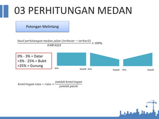 03 PERHITUNGAN MEDAN
Potongan Melintang
ℎ𝑎𝑠𝑖𝑙 𝑝𝑒𝑟ℎ𝑖𝑡𝑢𝑛𝑔𝑎𝑛 𝑚𝑒𝑑𝑎𝑛 𝑗𝑎𝑙𝑎𝑛 (𝑡𝑒𝑟𝑏𝑒𝑠𝑎𝑟 − 𝑡𝑒𝑟𝑘𝑒𝑐𝑖𝑙)
𝐷𝐴𝑊𝐴𝑆𝐽𝐴
× 100%
0% - 3% = Datar
>3% - 25% = Bukit
>25% = Gunung atas bawah atas bawah atas bawah
𝑘𝑒𝑚𝑖𝑟𝑖𝑛𝑔𝑎𝑛 𝑟𝑎𝑡𝑎 − 𝑟𝑎𝑡𝑎 =
𝑗𝑢𝑚𝑙𝑎ℎ 𝑘𝑒𝑚𝑖𝑟𝑖𝑛𝑔𝑎𝑛
𝑗𝑢𝑚𝑙𝑎ℎ 𝑝𝑎𝑡𝑜𝑘
 