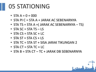 05 STATIONING
• STA A = 0 + 000
• STA PI C = STA A + JARAK AC SEBENARNYA
• STA TS = STA A +( JARAK AC SEBENARNYA – TS)
• STA SC = STA TS – LS
• STA CS = STA SC + LC
• STA ST = STA CS + LS
• STA TC = STA ST + SISA JARAK TIKUNGAN 2
• STA CT = STA TC + LC
• STA B = STA CT – TC + JARAK DB SEBENARNYA
 
