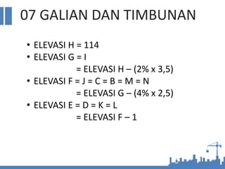 07 GALIAN DAN TIMBUNAN
• ELEVASI H = 114
• ELEVASI G = I
= ELEVASI H – (2% x 3,5)
• ELEVASI F = J = C = B = M = N
= ELEVASI G – (4% x 2,5)
• ELEVASI E = D = K = L
= ELEVASI F – 1
 