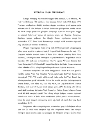 2
KEGIATAN USAHA PERUSAHAAN
Sebagai pemegang hak waralaba tunggal untuk merek KFC di Indonesia, PT
Fast Food Indonesia Tbk didirikan oleh Keluarga Gelael pada 1978. Pada 1979,
Perseroan mendapatkan akuisisi waralaba dengan pembukaan gerai pertama pada
bulan Oktober di Jalan Melawai di Jakarta. Pembukaan gerai pertama terbukti sukses
dan diikuti dengan pembukaan geraigerai selanjutnya di Jakarta dan ekspansi hingga
ke sejumlah kota besar lainnya di Indonesia antara lain Bandung, Semarang,
Surabaya, Medan, Makassar, dan Manado. Sukses membangun merek ini,
menanamkan KFC dalam benak konsumennya sebagai merek waralaba cepat saji
yang terkenal dan dominan di Indonesia.
Dengan bergabungnya Salim Group pada 1990 sebagai salah satu pemegang
saham utama semakin mendorong inisiatif ekspansi bisnis Perseroan, dan pada 1993,
Perseroan terdaftar sebagai emiten di Bursa Efek Jakarta (sekarang Bursa Efek
Indonesia), satu langkah untuk meningkatkan pertumbuhannya. Kepemilikan saham
mayoritas 80% pada saat ini terdistribusi 43,84% kepada PT Gelael Pratama dari
Gelael Group dan 35,84% kepada PT Megah Eraraharja dari Salim Group, sementara
saham minoritas (20%) terbagi kepada Masyarakat dan Koperasi Karyawan.
Perseroan memperoleh hak untuk menggunakan merek KFC dari pemilik
waralaba saat ini, Yum! Asia Franchise Pte Ltd, suatu bagian dari Yum! Restaurants
International (YRI). YRI sendiri adalah sebuah badan usaha dari Yum! Brands Inc,
sebuah perusahaan publik di Amerika Serikat dan pemilik waralaba dari empat merek
ternama lainnya, yaitu Pizza Hut, Taco Bell, A&W, dan Long John Silvers. Namun
demikian, pada akhir 2011, dua merek lainnya yaitu A&W dan Long John Silvers
sudah tidak bergabung lagi dalam Yum! Brands Inc. Bahkan dengan keluarnya kedua
merek ini tidak mengubah posisi Yum! Group sebagai jaringan restoran cepat saji
terbesar dan terbaik di dunia dalam memberikan variasi pilihan restoran ternama.
Selain itu, untuk kategori ayam goreng cepat saji, tidak ada merek lain yang dapat
mengalahkan KFC.
Pengalaman sukses dan peningkatan pertumbuhan yang berkelanjutan selama
lebih dari 30 tahun, tidak diragukan lagi telah menjadikan merek KFC sebagai
pemimpin pasar restoran cepat saji di negara ini. Ekspansi jaringan restoran terus
 